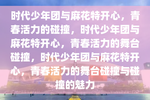 时代少年团与麻花特开心，青春活力的碰撞，时代少年团与麻花特开心，青春活力的舞台碰撞，时代少年团与麻花特开心，青春活力的舞台碰撞与碰撞的魅力