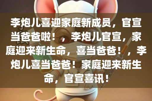 李炮儿喜迎家庭新成员，官宣当爸爸啦！，李炮儿官宣，家庭迎来新生命，喜当爸爸！，李炮儿喜当爸爸！家庭迎来新生命，官宣喜讯！