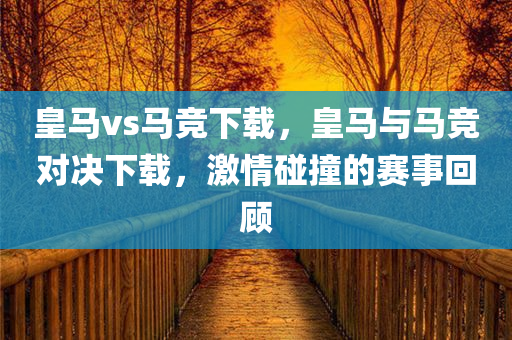 皇马vs马竞下载，皇马与马竞对决下载，激情碰撞的赛事回顾