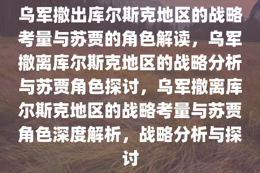 乌军撤出库尔斯克地区的战略考量与苏贾的角色解读，乌军撤离库尔斯克地区的战略分析与苏贾角色探讨，乌军撤离库尔斯克地区的战略考量与苏贾角色深度解析，战略分析与探讨