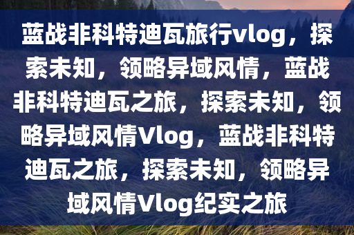 蓝战非科特迪瓦旅行vlog，探索未知，领略异域风情，蓝战非科特迪瓦之旅，探索未知，领略异域风情Vlog，蓝战非科特迪瓦之旅，探索未知，领略异域风情Vlog纪实之旅