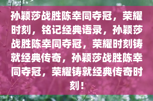 孙颖莎战胜陈幸同夺冠，荣耀时刻，铭记经典语录，孙颖莎战胜陈幸同夺冠，荣耀时刻铸就经典传奇，孙颖莎战胜陈幸同夺冠，荣耀铸就经典传奇时刻！