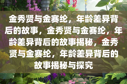 金秀贤与金赛纶，年龄差异背后的故事，金秀贤与金赛纶，年龄差异背后的故事揭秘，金秀贤与金赛纶，年龄差异背后的故事揭秘与探究今晚必出三肖2025_2025新澳门精准免费提供·精确判断