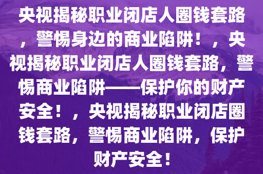 央视揭秘职业闭店人圈钱套路，警惕身边的商业陷阱！，央视揭秘职业闭店人圈钱套路，警惕商业陷阱——保护你的财产安全！，央视揭秘职业闭店圈钱套路，警惕商业陷阱，保护财产安全！