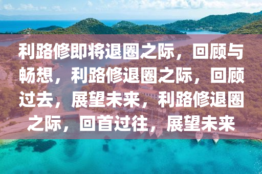 利路修即将退圈之际，回顾与畅想，利路修退圈之际，回顾过去，展望未来，利路修退圈之际，回首过今晚必出三肖2025_2025新澳门精准免费提供·精确判断往，展望未来