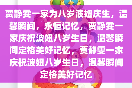 贾静雯一家为八岁波妞庆生，温馨瞬间，永恒记忆，贾静雯一家庆祝波妞八岁生日，温馨瞬间定格美好记忆，贾静雯一家庆祝波妞八岁生日，温馨瞬间定格美好记忆今晚必出三肖2025_2025新澳门精准免费提供·精确判断