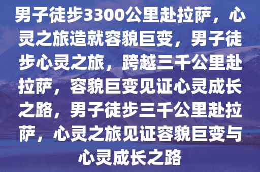男子徒步3300公里赴拉萨，心灵之旅造就容貌巨变，男子徒步心灵之旅，跨越三千公里赴拉萨，容貌巨变见证心灵成长之路，男子徒步三千公里赴拉萨，心灵之旅见证容貌巨变与心灵成长之路