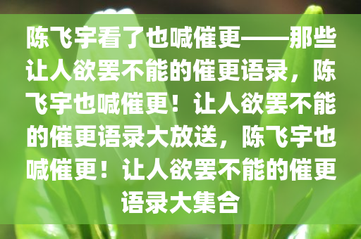 陈飞宇看了也喊催更——那些让人欲罢不能的催更语录，陈飞宇也喊催更！让人欲罢不能的催更语录大放送，陈飞宇也喊催更！让人欲罢不能的催更语录大集合