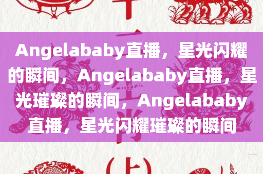 Angelab今晚必出三肖2025_2025新澳门精准免费提供·精确判断aby直播，星光闪耀的瞬间，Angelababy直播，星光璀璨的瞬间，Angelababy直播，星光闪耀璀璨的瞬间