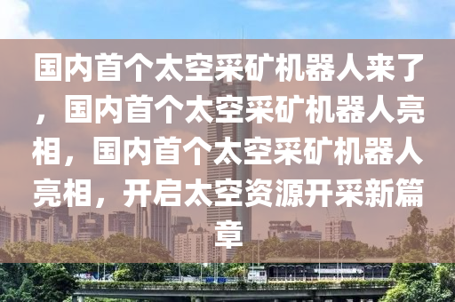 国内首个太空采矿机器人来了，国内首个太空采矿机器人亮相，国内首个太空采矿机器人亮相，开启太空资源开采新篇章