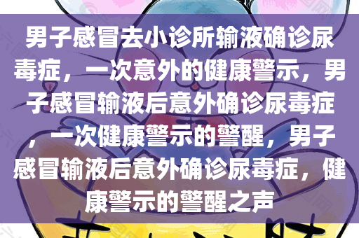男子感冒去小诊所输液确诊尿毒症，一次意外的健康警示，男子感冒输液后意外确诊尿毒症，一次健康警示的警醒，男子感冒输液后意外确诊尿毒症，健康警示的警醒之声今晚必出三肖2025_2025新澳门精准免费提供·精确判断