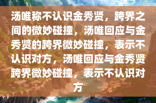 汤唯称不认识金秀今晚必出三肖2025_2025新澳门精准免费提供·精确判断贤，跨界之间的微妙碰撞，汤唯回应与金秀贤的跨界微妙碰撞，表示不认识对方，汤唯回应与金秀贤跨界微妙碰撞，表示不认识对方