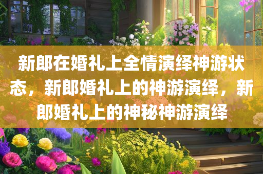 新郎在婚礼上全情演绎神游状态，新郎婚礼上的神游演绎，新郎婚礼上的神今晚必出三肖2025_2025新澳门精准免费提供·精确判断秘神游演绎