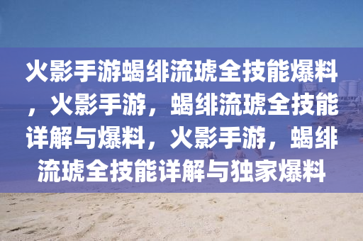 火影手游蝎绯流琥全技能爆料，火影手游，蝎绯流琥全技能详解与爆料，火影手游，蝎绯流琥全技能详解与独家爆料