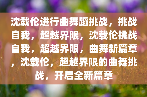 沈载伦进行曲舞蹈挑战，挑战自我，超越界限，沈载伦挑战自我，超越界限，曲舞新篇章，沈载伦，超越界限的曲舞挑战，开启全新篇章