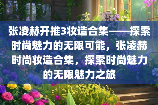 张凌赫开推3妆造合集——探索时尚魅力的无限可能，张凌赫时尚妆造合集，探索时尚魅力的无限魅力之旅今晚必出三肖2025_2025新澳门精准免费提供·精确判断