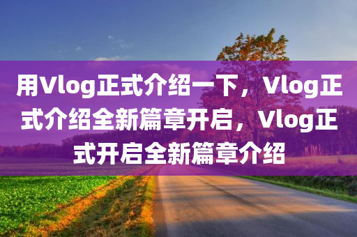 用Vlog正式介绍一下，Vlog正式介绍全新篇章开启，Vlog正式开启全新篇章介绍