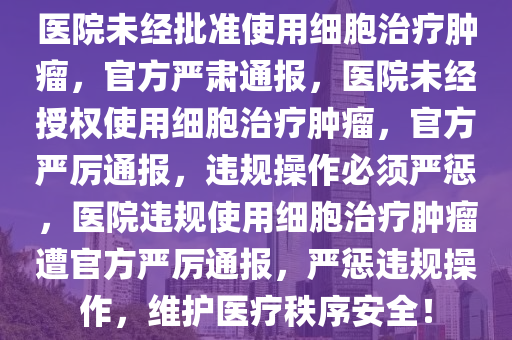 医院未经批准使用细胞治疗肿瘤，官方严肃通报，医院未经授权使用细胞治疗肿瘤，官方严厉通报，违规操作必须严惩，医院违规使用细胞治疗肿瘤遭官方严厉通报，严惩违规操作，维护医疗秩序安全！今晚必出三肖2025_2025新澳门精准免费提供·精确判断