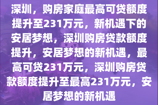 深圳，购房家庭最高可贷额度提升至231万元，新机遇下的安居梦想，深圳购房贷款额度提升，安居梦想的新机遇，最高可贷231万元，深圳购房贷款额度提升至最高231万元，安居梦想的新机遇今晚必出三肖2025_2025新澳门精准免费提供·精确判断