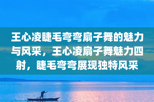 王心凌睫毛弯弯扇子舞的魅力与风采，王心凌扇子舞魅力四射，睫毛弯弯展现独特风采