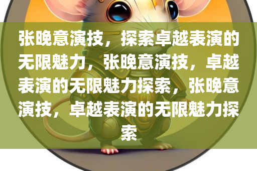 张晚意演技，探索卓越表演的无限魅力，张晚意演技，卓越表演的无限魅力探索，张晚意演技，卓越表演的无限魅力探索今晚必出三肖2025_2025新澳门精准免费提供·精确判断