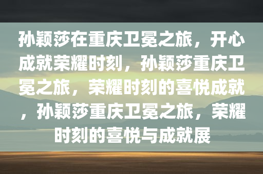 孙颖莎在重庆卫冕之旅，开心成就荣耀时刻，孙颖莎重庆卫冕之旅，荣耀时刻的喜悦成就，孙颖莎重庆卫冕之旅，荣耀时刻的喜悦与成就展