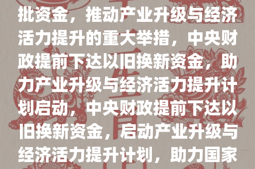 中央财政提前下达以旧换新首批资金，推动产业升级与经济活力提升的重大举措，中央财政提前下达以旧换新资金，助力产业升级与经济活力提升计划启动，中央财政提前下达以旧换新资金，启动产业升级与经济活力提升计划，助力国家发展新征程今晚必出三肖2025_2025新澳门精准免费提供·精确判断