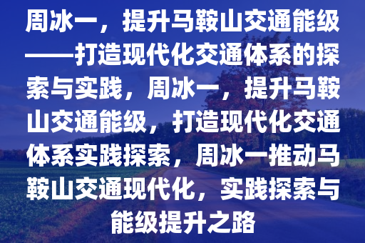 周冰一，提升马鞍山交通能级——打造现代化交通体系的探索与实践，周冰一，提升马鞍山交通能级，打造现代化交通体系实践探索，周冰一推动马鞍山交通现代化，实践探索与能级提升之路