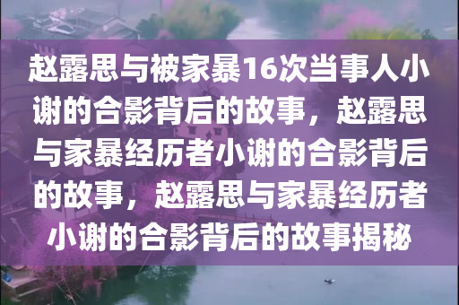 赵露思与被家暴16次当事人小谢的合影背后的故事，赵露思与家暴经历者小谢的合影背后的故事，赵露思与家暴经历者小谢的合影背后的故事揭秘