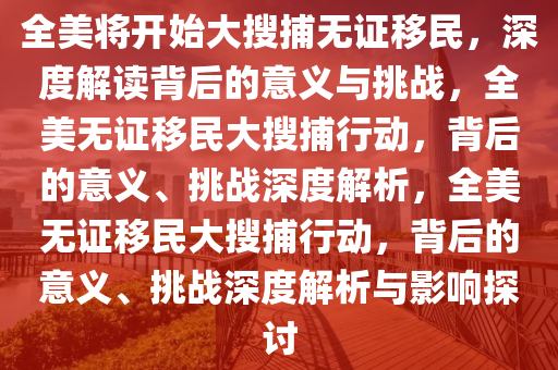 全美将开始大搜捕无证移民，深度解读背后的意义与挑战，全美无证移民大搜捕行动，背后的意义、挑战深度解析，今晚必出三肖2025_2025新澳门精准免费提供·精确判断全美无证移民大搜捕行动，背后的意义、挑战深度解析与影响探讨