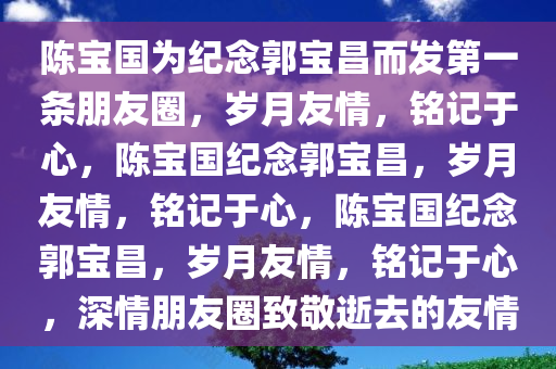 陈宝国为纪念郭宝昌而发第一条朋友圈，岁月友情，铭记于心，陈宝国纪念郭宝昌，岁月友情，铭记于心，陈宝国纪念郭宝昌，岁月友情，铭记于心，深情朋友圈致敬逝去的友情