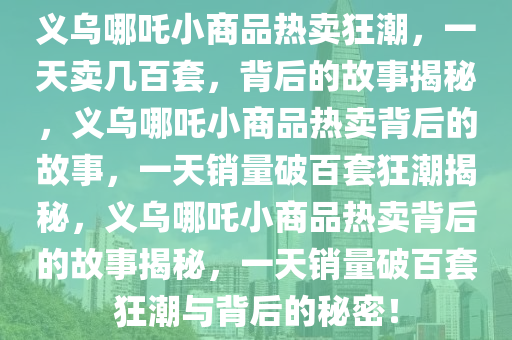 义乌哪吒小商品热卖狂潮，一天卖几百套，背后的故事揭秘，义乌哪吒小商品热卖背后的故事，一天销量破百套狂潮揭秘，义乌哪吒小商品热卖背后的故事揭秘，一天销量破百套狂潮与背后的秘密！