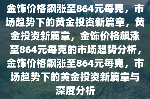 金饰价格飙涨至864元每克，市场趋势下的黄金投资新篇章，黄金投资新篇章，金饰价格飙涨至864元每克的市场趋势分析，金饰价格飙涨至864元每克，市场趋势下的黄金投资新篇章与深度分析