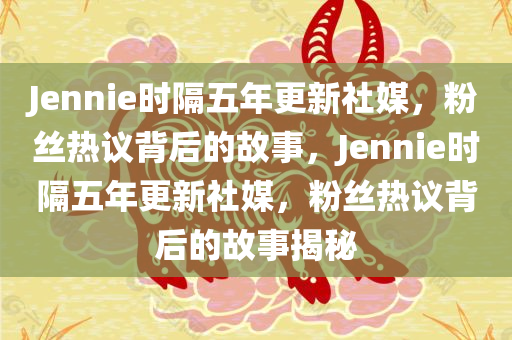 Jennie时隔五年更新社媒，粉丝热议背后的故事，Jennie时隔五年更新社媒，粉丝热议背后的故事揭秘