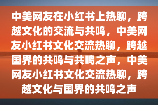中美网友在小红书上热聊，跨越文化的交流与共鸣，中美网友小红书文化交流热聊，跨越国界的共鸣与共鸣之声，中美网友小红书文化交流热聊，跨越文化与国界的共鸣之声