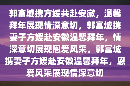 郭富城携方媛共赴安徽，温馨拜年展现情深意切，郭富城携妻子方媛赴安徽温馨拜年，情深意切展现恩爱风采，郭富城携妻子方媛赴安徽温馨拜年，恩爱风采展现情深意切