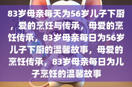 83岁母亲每天为56岁儿子下厨，爱的烹饪与传承，母爱的烹饪传承，83岁母亲每日为56岁儿子下厨的温馨故事，母爱的烹饪传承，83岁母亲每日为儿子烹饪的温馨故事