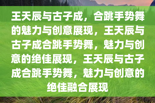 王天辰与古子成，合跳手势舞的魅力与创意展现，王天辰与古子成合跳手势舞，魅力与创意的绝佳展现，王天辰与古子成合跳手势舞，魅力与创意的绝佳融合展现