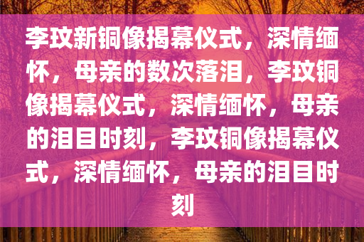 李玟新铜像揭幕仪式，深情缅怀，母亲的数次落泪，李玟铜像揭幕仪式，深情缅怀，母亲的泪目时刻，李玟铜像揭幕仪式，深情缅怀，母亲的泪目时刻