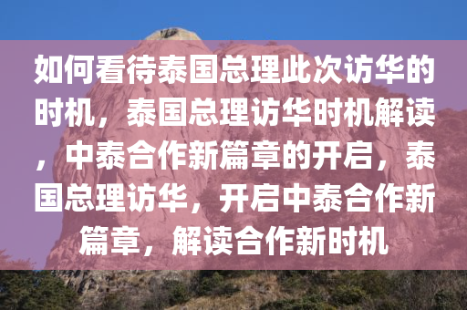 如何看待泰国总理此次访华的时机，泰国总理访华时机解读，中泰合作新篇章的开启，泰国总理访华，开启中泰合作新篇章，解读合作新时机