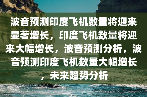 波音预测印度飞机数量将迎来显著增长，印度飞机数量将迎来大幅增长，波音预测分析，波音预测印度飞机数量大幅增长，未来趋势分析