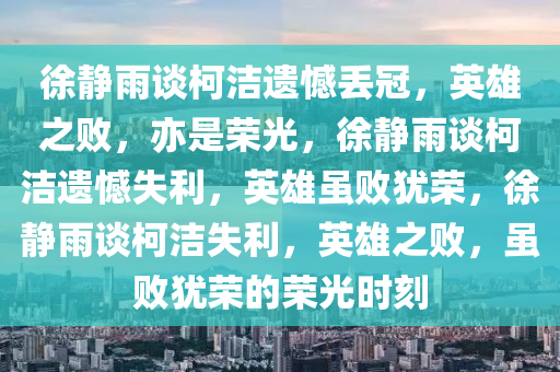 徐静雨谈柯洁遗憾丢冠，英雄之败，亦是荣光，徐静雨谈柯洁遗憾失利，英雄虽败犹荣，徐静雨谈柯洁失利，英雄之败，虽败犹荣的荣光时刻