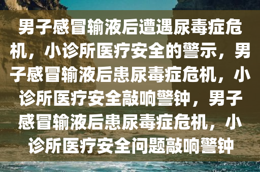 男子感冒输液后遭遇尿毒症危机，小诊所医疗安全的警示，男子感冒输液后患尿毒症危机，小诊所医疗安全敲响警钟，男子感冒输液后患尿毒症危机，小诊所医疗安全问题敲响警钟