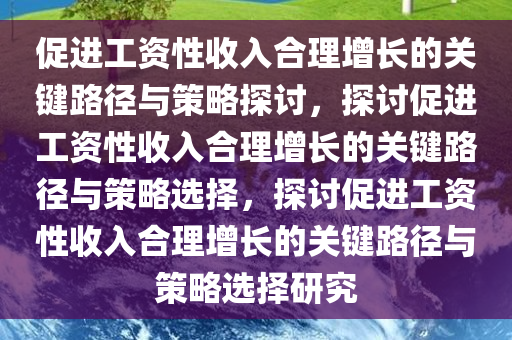 促进工资性收入合理增长的关键路径与策略探讨，探讨促进工资性收入合理增长的关键路径与策略选择，探讨促进工资性收入合理增长的关键路径与策略选择研究