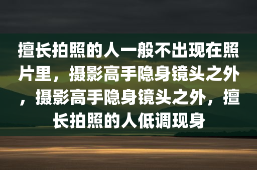 擅长拍照的人一般不出现在照片里，摄影高手隐身镜头之外，摄影高手隐身镜头之外，擅长拍照的人低调现身
