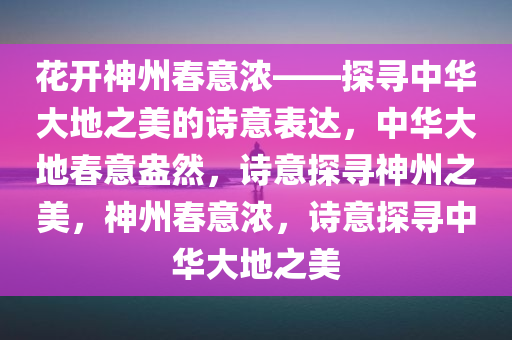 花开神州春意浓——探寻中华大地之美的诗意表达，中华大地春意盎然，诗意探寻神州之美，神州春意浓，诗意探寻中华大地之美