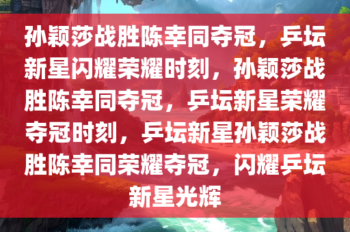 孙颖莎战胜陈幸同夺冠，乒坛新星闪耀荣耀时刻，孙颖莎战胜陈幸同夺冠，乒坛新星荣耀夺冠时刻，乒坛新星孙颖莎战胜陈幸同荣耀夺冠，闪耀乒坛新星光辉