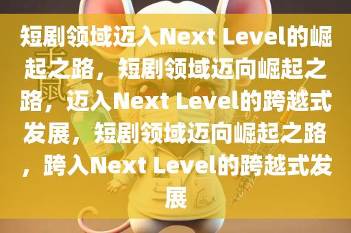 短剧领域迈入Next Level的崛起之路，短剧领域迈向崛起之路，迈入Next Level的跨越式发展，短剧领域迈向崛起之路，跨入Next Level的跨越式发展