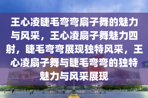 王心凌睫毛弯弯扇子舞的魅力与风采，王心凌扇子舞魅力四射，睫毛弯弯展现独特风采，王心凌扇子舞与睫毛弯弯的独特魅力与风采展现