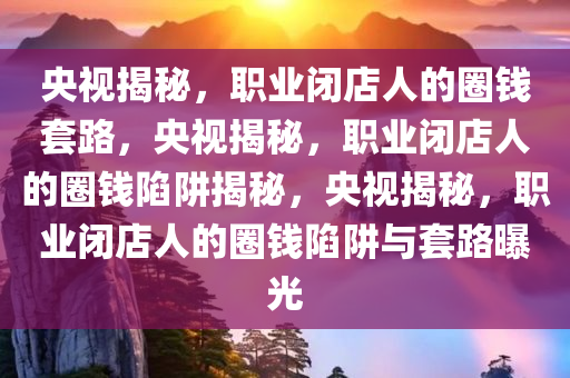 央视揭秘，职业闭店人的圈钱套路，央视揭秘，职业闭店人的圈钱陷阱揭秘，央视揭秘，职业闭店人的圈钱陷阱与套路曝光